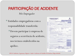 PARTICIPAÇÃO DE ACIDENTE
                    Pelo Empregador

 Entidades empregadoras com a
 responsabilidade transferida:
   Devem participar à empresa de
    seguros a ocorrência do acidente,
    nos termos estabelecidos na
    apólice.

   UFCD: Ambiente, Segurança, Higiene e Saúde- Acidentes de Trabalho-Formadora: Filipa Andrade
 