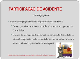 PARTICIPAÇÃO DE ACIDENTE
                                        Pelo Empregador

 Entidades empregadoras sem a responsabilidade transferida:
   Devem participar o acidente ao tribunal competente, por                                   escrito.
      Prazo: 8 dias.
    Em caso de morte, o acidente deverá ser participado de imediato ao
      tribunal competente (pode ser enviado por fax ou outra via com o
      mesmo efeito de registo escrito de mensagens).



UFCD: Ambiente, Segurança, Higiene e Saúde- Acidentes de Trabalho-Formadora: Filipa Andrade
 