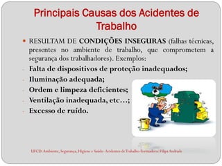 Principais Causas dos Acidentes de
                  Trabalho
 RESULTAM DE CONDIÇÕES INSEGURAS (falhas técnicas,
    presentes no ambiente de trabalho, que comprometem a
    segurança dos trabalhadores). Exemplos:
-   Falta de dispositivos de proteção inadequados;
-   Iluminação adequada;
-   Ordem e limpeza deficientes;
-   Ventilação inadequada, etc…;
-   Excesso de ruído.



    UFCD: Ambiente, Segurança, Higiene e Saúde- Acidentes de Trabalho-Formadora: Filipa Andrade
 
