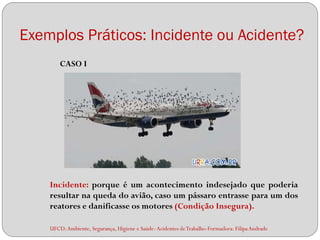 Exemplos Práticos: Incidente ou Acidente?
        CASO I




    Incidente: porque é um acontecimento indesejado que poderia
    resultar na queda do avião, caso um pássaro entrasse para um dos
    reatores e danificasse os motores (Condição Insegura).

    UFCD: Ambiente, Segurança, Higiene e Saúde- Acidentes de Trabalho-Formadora: Filipa Andrade
 
