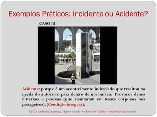 Exemplos Práticos: Incidente ou Acidente?
              CASO III




   Acidente: porque é um acontecimento indesejado que resultou na
   queda do autocarro para dentro de um buraco. Provocou danos
   materiais e pessoais (que resultaram em lesões corporais nos
   passageiros). (Condição insegura).
      UFCD: Ambiente, Segurança, Higiene e Saúde- Acidentes de Trabalho-Formadora: Filipa Andrade
 
