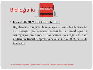 Bibliografia

 Lei n.º 98/2009 de 04 de Setembro
    Regulamenta o regime de reparação de acidentes de trabalho
    de doenças profissionais, incluindo a reabilitação e
    reintegração profissionais, nos termos do artigo 284.º do
    Código do Trabalho, aprovado pela Lei n.º 7/2009, de 12 de
    Fevereiro.




UFCD: Ambiente, Segurança, Higiene e Saúde- Acidentes de Trabalho-Formadora: Filipa Andrade
 