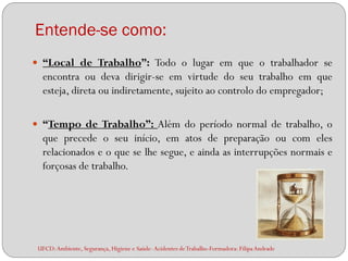 Entende-se como:
 “Local de Trabalho”: Todo o lugar em que o trabalhador se
  encontra ou deva dirigir-se em virtude do seu trabalho em que
  esteja, direta ou indiretamente, sujeito ao controlo do empregador;

 “Tempo de Trabalho”: Além do período normal de trabalho, o
  que precede o seu início, em atos de preparação ou com eles
  relacionados e o que se lhe segue, e ainda as interrupções normais e
  forçosas de trabalho.




 UFCD: Ambiente, Segurança, Higiene e Saúde- Acidentes de Trabalho-Formadora: Filipa Andrade
 