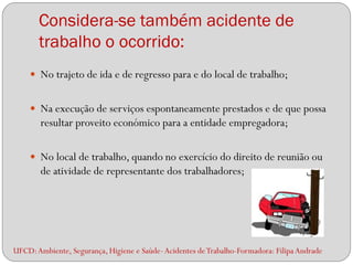Considera-se também acidente de
       trabalho o ocorrido:
     No trajeto de ida e de regresso para e do local de trabalho;


     Na execução de serviços espontaneamente prestados e de que possa
        resultar proveito económico para a entidade empregadora;

     No local de trabalho, quando no exercício do direito de reunião ou
        de atividade de representante dos trabalhadores;




UFCD: Ambiente, Segurança, Higiene e Saúde- Acidentes de Trabalho-Formadora: Filipa Andrade
 