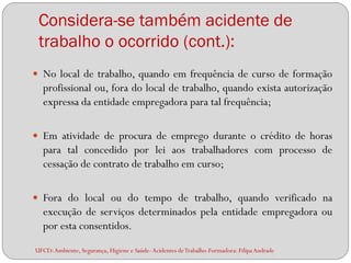Considera-se também acidente de
 trabalho o ocorrido (cont.):
 No local de trabalho, quando em frequência de curso de formação
  profissional ou, fora do local de trabalho, quando exista autorização
  expressa da entidade empregadora para tal frequência;

 Em atividade de procura de emprego durante o crédito de horas
  para tal concedido por lei aos trabalhadores com processo de
  cessação de contrato de trabalho em curso;

 Fora do local ou do tempo de trabalho, quando verificado na
  execução de serviços determinados pela entidade empregadora ou
  por esta consentidos.
UFCD: Ambiente, Segurança, Higiene e Saúde- Acidentes de Trabalho-Formadora: Filipa Andrade
 