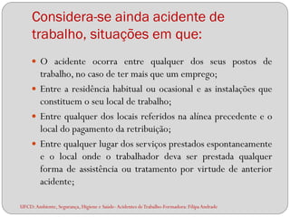 Considera-se ainda acidente de
     trabalho, situações em que:
      O acidente ocorra entre qualquer dos seus postos de
       trabalho, no caso de ter mais que um emprego;
      Entre a residência habitual ou ocasional e as instalações que
       constituem o seu local de trabalho;
      Entre qualquer dos locais referidos na alínea precedente e o
       local do pagamento da retribuição;
      Entre qualquer lugar dos serviços prestados espontaneamente
       e o local onde o trabalhador deva ser prestada qualquer
       forma de assistência ou tratamento por virtude de anterior
       acidente;

UFCD: Ambiente, Segurança, Higiene e Saúde- Acidentes de Trabalho-Formadora: Filipa Andrade
 
