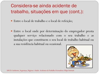 Considera-se ainda acidente de
     trabalho, situações em que (cont.):
      Entre o local de trabalho e o local de refeição;


      Entre o local onde por determinação do empregador presta
         qualquer serviço relacionado com o seu trabalho e as
         instalações que constituem o seu local de trabalho habitual ou
         a sua residência habitual ou ocasional.




UFCD: Ambiente, Segurança, Higiene e Saúde- Acidentes de Trabalho-Formadora: Filipa Andrade
 