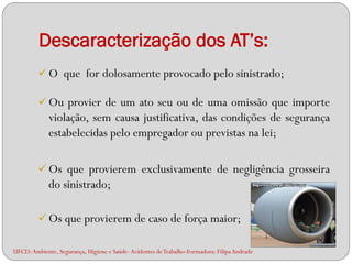 Descaracterização dos AT’s:
          O que for dolosamente provocado pelo sinistrado;

          Ou provier de um ato seu ou de uma omissão que importe
             violação, sem causa justificativa, das condições de segurança
             estabelecidas pelo empregador ou previstas na lei;

          Os que provierem exclusivamente de negligência grosseira
             do sinistrado;

          Os que provierem de caso de força maior;

UFCD: Ambiente, Segurança, Higiene e Saúde- Acidentes de Trabalho-Formadora: Filipa Andrade
 