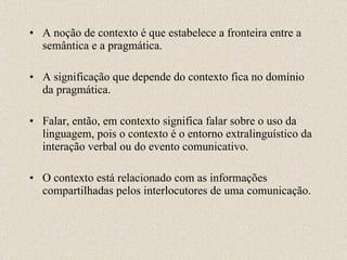 A noção de contexto é que estabelece a fronteira entre a semântica e a pragmática. A significação que depende do contexto fica no domínio da pragmática. Falar, então, em contexto significa falar sobre o uso da linguagem, pois o contexto é o entorno extralinguístico da interação verbal ou do evento comunicativo. O contexto está relacionado com as informações compartilhadas pelos interlocutores de uma comunicação. 