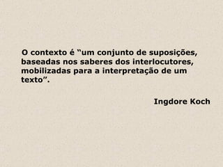 O contexto é “um conjunto de suposições, baseadas nos saberes dos interlocutores, mobilizadas para a interpretação de um texto”.  Ingdore Koch 