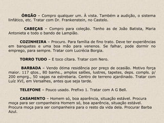 ÓRGÃO  – Compro qualquer um. À vista. Também a audição, o sistema linfático, etc. Tratar com Dr. Frankenstein, no Castelo.   CABEÇAS  – Compro para coleção. Tenho as de João Batista, Maria Antonieta e todo o bando de Lampião.    COZINHEIRA  – Procuro. Para família de fino trato. Deve ter experiências em banquetes e uma boa mão para venenos. Se falhar, pode dormir no emprego, para sempre. Tratar com Lucrécia Borgia.   TORRO TUDO  – E toco cítara. Tratar com Nero.   BARBADA  – Vendo ótima residência por preço de ocasião. Motivo força maior. 117 qtos., 80 banhs., amplos salões, lustres, tapetes, deps. compls. p/ 200 emprg., 50 vagas na estrebaria. Centro de terreno ajardinado. Tratar com Luíz XVI, em Versalhes, antes que seja tarde.   TELEFONE  – Pouco usado. Prefixo 1. Tratar com A G Bell.   CASAMENTO  – Homem só, boa aparência, situação estável. Procura moça para ser companheira  Homem só, boa aparência, situação estável. Procura moça para ser companheira para o resto da vida dela. Procurar Barba Azul.   