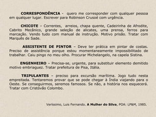 CORRESPONDÊNCIA  -  quero me corresponder com qualquer pessoa em qualquer lugar. Escrever para Robinson Crusoé com urgência.   CHICOTE  – Correntes,  arreios, chapa quente, Cadeirinha de Afrodite, Cabrito Mecânico, grande seleção de alicates, uma prensa, ferros para marcação. Vendo tudo com manual de instrução. Motivo prisão. Tratar com Marquês de Sade.    ASSISTENTE DE PINTOR  – Deve ter prática em pintar de costas. Preciso de assistência porque estou momentaneamente impossibilitado de trabalhar. Caiu pingo no meu olho. Procurar Michelangelo, na capela Sistina.    ENGENHEIRO  – Precisa-se, urgente, para substituir elemento demitido motivo embriaguez. Tratar prefeitura de Pisa, Itália.   TRIPULANTES  – preciso para excursão marítima. Jogo tudo nesta empreitada. Tentaremos provar que se pode chegar à Índia viajando para o Oeste. Se conseguirmos, seremos famosos. Se não, a história nos esquecerá. Tratar com Cristóvão Colombo.   Veríssimo, Luis Fernando.  A Mulher do Silva , POA: LP&M, 1985.  