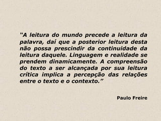 “ A leitura do mundo precede a leitura da palavra, daí que a posterior leitura desta não possa prescindir da continuidade da leitura daquele. Linguagem e realidade se prendem dinamicamente. A compreensão do texto a ser alcançada por sua leitura crítica implica a percepção das relações entre o texto e o contexto.”  Paulo Freire 