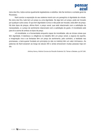reino dos fins, todos somos igualmente legisladores e súbditos. Isto faz lembrar a vontade geral de
Rousseau.
	
Kant conclui a exposição do seu sistema moral com um panegírico à dignidade da virtude.
No reino dos fins, tudo tem um preço ou uma dignidade. Se algo tem um preço, pode ser trocado
por qualquer outra coisa. O que tem dignidade é único e não pode ser trocado; está além do preço.
Há dois tipos de preços, afirma Kant: o preço venal, que está relacionado com a satisfação da
necessidade, e o preço de sentimento relacionado com a satisfação do gosto. A moralidade está
para lá e acima de ambos os tipos de preço.
	
«A moralidade, e a Humanidade enquanto capaz de moralidade, são as únicas coisas que
têm dignidade. A destreza e a diligência no trabalho têm um preço venal; a argúcia de espírito,
a imaginação viva e as fantasias têm um preço de sentimento; pelo contrário, a lealdade nas
promessas, o bem-querer fundado em princípios (e não no instinto) têm um valor intrínseco». As
palavras de Kant ecoaram ao longo do século XIX e ainda emocionam muitas pessoas hoje em
dia.
Anthony Kenny, História Concisa da Filosofia Ocidental, Ed. Temas e Debates, pp.347-348.

© 2007

 