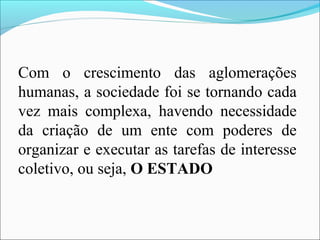 Com o crescimento das aglomerações
humanas, a sociedade foi se tornando cada
vez mais complexa, havendo necessidade
da criação de um ente com poderes de
organizar e executar as tarefas de interesse
coletivo, ou seja, O ESTADO
 