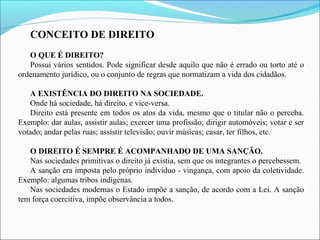 CONCEITO DE DIREITO
O QUE É DIREITO?
Possui vários sentidos. Pode significar desde aquilo que não é errado ou torto até o
ordenamento jurídico, ou o conjunto de regras que normatizam a vida dos cidadãos.
A EXISTÊNCIA DO DIREITO NA SOCIEDADE.
Onde há sociedade, há direito, e vice-versa.
Direito está presente em todos os atos da vida, mesmo que o titular não o perceba.
Exemplo: dar aulas, assistir aulas; exercer uma profissão; dirigir automóveis; votar e ser
votado; andar pelas ruas; assistir televisão; ouvir músicas; casar, ter filhos, etc.
O DIREITO É SEMPRE É ACOMPANHADO DE UMA SANÇÃO.
Nas sociedades primitivas o direito já existia, sem que os integrantes o percebessem.
A sanção era imposta pelo próprio indivíduo - vingança, com apoio da coletividade.
Exemplo: algumas tribos indígenas.
Nas sociedades modernas o Estado impõe a sanção, de acordo com a Lei. A sanção
tem força coercitiva, impõe observância a todos.
 