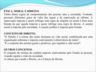 ÉTICA, MORAL E DIREITO.
Todos ditam regras de comportamento das pessoas ante a sociedade. Contudo,
possuem diferentes graus de valor das regras e de reprovação ao infrator. A
reprovação imposta a quem infringe uma regra de etiqueta ou moral é bem mais
branda do que aquela imposta a quem infringe uma regra de direito. A sanção
moral é imposta pela sociedade. A sanção jurídica é imposta pelo Estado.
CONCEITO DE DIREITO.
“O Direito é a norma das ações humanas na vida social, estabelecida por uma
organização soberana e imposta coativamente à observância de todos”.
“É o conjunto das normas gerais e positivas, que regulam a vida social”.
OUTROS CONCEITOS.
O conjunto de normas de conduta imposta coativamente pelo Estado às pessoas,
visando regular a vida em sociedade.
A ciência que estuda o Direito, ou a Ciência do Direito.
 