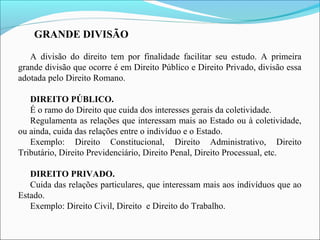 GRANDE DIVISÃO
A divisão do direito tem por finalidade facilitar seu estudo. A primeira
grande divisão que ocorre é em Direito Público e Direito Privado, divisão essa
adotada pelo Direito Romano.
DIREITO PÚBLICO.
É o ramo do Direito que cuida dos interesses gerais da coletividade.
Regulamenta as relações que interessam mais ao Estado ou à coletividade,
ou ainda, cuida das relações entre o indivíduo e o Estado.
Exemplo: Direito Constitucional, Direito Administrativo, Direito
Tributário, Direito Previdenciário, Direito Penal, Direito Processual, etc.
DIREITO PRIVADO.
Cuida das relações particulares, que interessam mais aos indivíduos que ao
Estado.
Exemplo: Direito Civil, Direito e Direito do Trabalho.
 