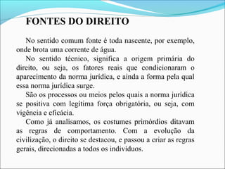 FONTES DO DIREITO
No sentido comum fonte é toda nascente, por exemplo,
onde brota uma corrente de água.
No sentido técnico, significa a origem primária do
direito, ou seja, os fatores reais que condicionaram o
aparecimento da norma jurídica, e ainda a forma pela qual
essa norma jurídica surge.
São os processos ou meios pelos quais a norma jurídica
se positiva com legítima força obrigatória, ou seja, com
vigência e eficácia.
Como já analisamos, os costumes primórdios ditavam
as regras de comportamento. Com a evolução da
civilização, o direito se destacou, e passou a criar as regras
gerais, direcionadas a todos os indivíduos.
 