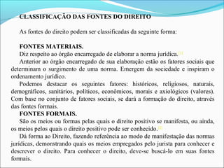 CLASSIFICAÇÃO DAS FONTES DO DIREITO
As fontes do direito podem ser classificadas da seguinte forma:
FONTES MATERIAIS.
Diz respeito ao órgão encarregado de elaborar a norma jurídica.[1]
Anterior ao órgão encarregado de sua elaboração estão os fatores sociais que
determinam o surgimento de uma norma. Emergem da sociedade e inspiram o
ordenamento jurídico.
Podemos destacar os seguintes fatores: históricos, religiosos, naturais,
demográficos, sanitários, políticos, econômicos, morais e axiológicos (valores).
Com base no conjunto de fatores sociais, se dará a formação do direito, através
das fontes formais.
FONTES FORMAIS.
São os meios ou formas pelas quais o direito positivo se manifesta, ou ainda,
os meios pelos quais o direito positivo pode ser conhecido.[2]
Dá forma ao Direito, fazendo referência ao modo de manifestação das normas
jurídicas, demonstrando quais os meios empregados pelo jurista para conhecer e
descrever o direito. Para conhecer o direito, deve-se buscá-lo em suas fontes
formais.
[1
 