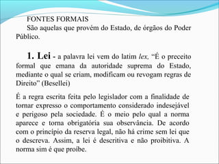 FONTES FORMAIS
São aquelas que provém do Estado, de órgãos do Poder
Público.
1. Lei - a palavra lei vem do latim lex, “É o preceito
formal que emana da autoridade suprema do Estado,
mediante o qual se criam, modificam ou revogam regras de
Direito” (Besellei)
É a regra escrita feita pelo legislador com a finalidade de
tornar expresso o comportamento considerado indesejável
e perigoso pela sociedade. É o meio pelo qual a norma
aparece e torna obrigatória sua observância. De acordo
com o princípio da reserva legal, não há crime sem lei que
o descreva. Assim, a lei é descritiva e não proibitiva. A
norma sim é que proíbe.
 