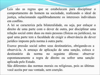 Leis são as regras que se estabelecem para disciplinar o
comportamento do homem na sociedade, realizando o ideal de
justiça, solucionando equilibradamente os interesses individuais
em conflito.
A lei se caracteriza pela bilateralidade, ou seja, por enlaçar o
direito de uma parte com o dever de outra, por disciplinar uma
relação social entre duas ou mais pessoas (físicas ou jurídicas), na
qual uma parte tem a faculdade de exigir a observância do dever
jurídico imposto pela norma à outra parte.
Exerce pressão social sobre seus destinatários, obrigando-os a
observá-la. A ameaça de aplicação de uma sanção, coloca o
destinatário da norma no seguinte dilema: observar
espontaneamente a regra de direito ou sofrer uma sanção
aplicada pelo Estado.
São diferentes das normas morais ou religiosas, pois as últimas
você aceita por sua vontade, sem coerção.
 
