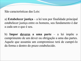São características das Leis:
a) Estabelecer justiça – a lei tem por finalidade principal
estabelecer justiça entre os homens, seu fundamento é dar
a cada um o que é seu.
b) Impor deveres a uma parte – a lei impõe o
cumprimento de um dever ou obrigação a uma das partes.
Aquele que assumiu um compromisso terá de cumpri-lo
da forma e dentro do prazo estabelecido.
 
