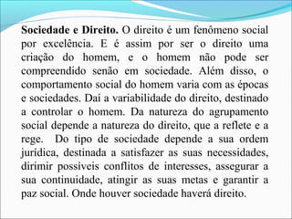 Sociedade e Direito. O direito é um fenômeno social
por excelência. E é assim por ser o direito uma
criação do homem, e o homem não pode ser
compreendido senão em sociedade. Além disso, o
comportamento social do homem varia com as épocas
e sociedades. Daí a variabilidade do direito, destinado
a controlar o homem. Da natureza do agrupamento
social depende a natureza do direito, que a reflete e a
rege. Do tipo de sociedade depende a sua ordem
jurídica, destinada a satisfazer as suas necessidades,
dirimir possíveis conflitos de interesses, assegurar a
sua continuidade, atingir as suas metas e garantir a
paz social. Onde houver sociedade haverá direito.
 