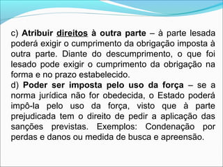 c) Atribuir direitos à outra parte – à parte lesada
poderá exigir o cumprimento da obrigação imposta à
outra parte. Diante do descumprimento, o que foi
lesado pode exigir o cumprimento da obrigação na
forma e no prazo estabelecido.
d) Poder ser imposta pelo uso da força – se a
norma jurídica não for obedecida, o Estado poderá
impô-la pelo uso da força, visto que à parte
prejudicada tem o direito de pedir a aplicação das
sanções previstas. Exemplos: Condenação por
perdas e danos ou medida de busca e apreensão.
 