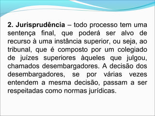 2. Jurisprudência – todo processo tem uma
sentença final, que poderá ser alvo de
recurso à uma instância superior, ou seja, ao
tribunal, que é composto por um colegiado
de juízes superiores àqueles que julgou,
chamados desembargadores. A decisão dos
desembargadores, se por várias vezes
entendem a mesma decisão, passam a ser
respeitadas como normas jurídicas.
 