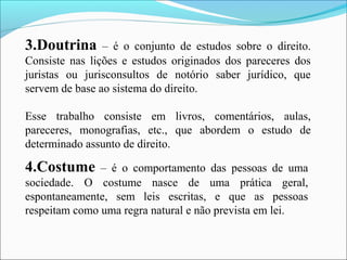 3.Doutrina – é o conjunto de estudos sobre o direito.
Consiste nas lições e estudos originados dos pareceres dos
juristas ou jurisconsultos de notório saber jurídico, que
servem de base ao sistema do direito.
Esse trabalho consiste em livros, comentários, aulas,
pareceres, monografias, etc., que abordem o estudo de
determinado assunto de direito.
4.Costume – é o comportamento das pessoas de uma
sociedade. O costume nasce de uma prática geral,
espontaneamente, sem leis escritas, e que as pessoas
respeitam como uma regra natural e não prevista em lei.
 