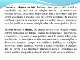Direito e relações sociais. Pode-se dizer que a vida social é
constituída por uma rede de relações sociais. A maioria das
relações sociais, ou as mais importantes para a sociedade, seja por
serem essenciais à mesma, seja por serem geradoras de maiores
conflitos, capazes de ameaçar a paz e a ordem sociais, tornam-se
relações jurídicas ao serem disciplinadas pela norma jurídica (leis).
Fatores sociais e direito. Os grupos sociais e as relações sociais
sofrem influência de fatores sociais (demográficos, geográficos,
econômicos, religiosos, éticos, políticos etc.). O direito sofre, pois,
a influência das condições sociais, sem contudo ser a conseqüência
direta das mesmas, porque a experiência jurídica, as tradições
históricas, ideais coletivos, valores e dados científicos e técnicos
dão ao jurista e ao legislador elementos para a formulação da
norma jurídica adequada à situação social criada por esses fatores.
 