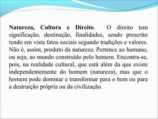 Natureza, Cultura e Direito. O direito tem
significação, destinação, finalidades, sendo prescrito
tendo em vista fatos sociais segundo tradições e valores.
Não é, assim, produto da natureza. Pertence ao humano,
ou seja, ao mundo construído pelo homem. Encontra-se,
pois, na realidade cultural, que está além da que existe
independentemente do homem (natureza), mas que o
homem pode dominar e transformar para o bem ou para
a destruição própria ou da civilização.
 