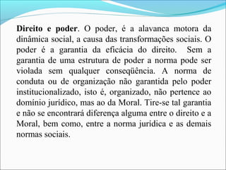 Direito e poder. O poder, é a alavanca motora da
dinâmica social, a causa das transformações sociais. O
poder é a garantia da eficácia do direito. Sem a
garantia de uma estrutura de poder a norma pode ser
violada sem qualquer conseqüência. A norma de
conduta ou de organização não garantida pelo poder
institucionalizado, isto é, organizado, não pertence ao
domínio jurídico, mas ao da Moral. Tire-se tal garantia
e não se encontrará diferença alguma entre o direito e a
Moral, bem como, entre a norma jurídica e as demais
normas sociais.
 
