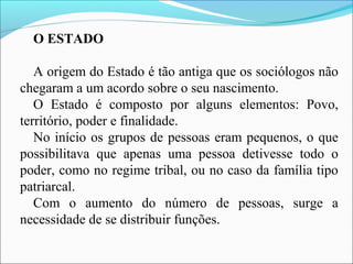 O ESTADO
A origem do Estado é tão antiga que os sociólogos não
chegaram a um acordo sobre o seu nascimento.
O Estado é composto por alguns elementos: Povo,
território, poder e finalidade.
No início os grupos de pessoas eram pequenos, o que
possibilitava que apenas uma pessoa detivesse todo o
poder, como no regime tribal, ou no caso da família tipo
patriarcal.
Com o aumento do número de pessoas, surge a
necessidade de se distribuir funções.
 
