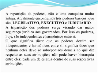 A repartição de poderes, não é uma conquista muito
antiga. Atualmente encontramos três poderes básicos, que
são, LEGISLATIVO, EXECUTIVO e JUDICIÁRIO.
A tripartição dos poderes surge visando dar maior
segurança jurídica aos governados. Por isso os poderes,
hoje, são independentes e harmônicos entre si.
O que significa dizer que os poderes devem ser
independentes e harmônicos entre si: significa dizer que
nenhum deles deve se sobrepor aos demais no que diz
respeito as suas atribuições; não pode haver hierarquia
entre eles; cada um deles atua dentro de suas respectivas
atribuições.
 