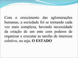 Com o crescimento das aglomerações humanas, a sociedade foi se tornando cada vez mais complexa, havendo necessidade da criação de um ente com poderes de organizar e executar as tarefas de interesse coletivo, ou seja,  O ESTADO 