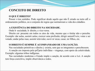 CONCEITO DE DIREITO O QUE É DIREITO?  Possui vários sentidos. Pode significar desde aquilo que não é errado ou torto até o ordenamento jurídico, ou o conjunto de regras que normatizam a vida dos cidadãos. A EXISTÊNCIA DO DIREITO NA SOCIEDADE. Onde há sociedade, há direito, e vice-versa.  Direito está presente em todos os atos da vida, mesmo que o titular não o perceba. Exemplo: dar aulas, assistir aulas; exercer uma profissão; dirigir automóveis; votar e ser votado; andar pelas ruas; assistir televisão; ouvir músicas; casar, ter filhos, etc. O DIREITO É SEMPRE É ACOMPANHADO DE UMA SANÇÃO. Nas sociedades primitivas o direito já existia, sem que os integrantes o percebessem. A sanção era imposta pelo próprio indivíduo - vingança, com apoio da coletividade. Exemplo: algumas tribos indígenas. Nas sociedades modernas o Estado impõe a sanção, de acordo com a Lei. A sanção tem força coercitiva, impõe observância a todos.  