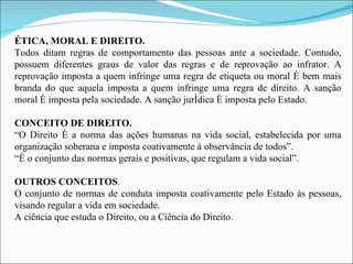 ÉTICA, MORAL E DIREITO. Todos ditam regras de comportamento das pessoas ante a sociedade. Contudo, possuem diferentes graus de valor das regras e de reprovação ao infrator. A reprovação imposta a quem infringe uma regra de etiqueta ou moral é bem mais branda do que aquela imposta a quem infringe uma regra de direito. A sanção moral é imposta pela sociedade. A sanção jurídica é imposta pelo Estado. CONCEITO DE DIREITO. “ O Direito é a norma das ações humanas na vida social, estabelecida por uma organização soberana e imposta coativamente à observância de todos”. “ É o conjunto das normas gerais e positivas, que regulam a vida social”.   OUTROS CONCEITOS . O conjunto de normas de conduta imposta coativamente pelo Estado às pessoas, visando regular a vida em sociedade. A ciência que estuda o Direito, ou a Ciência do Direito. 