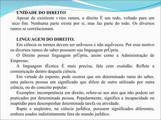 UNIDADE DO DIREITO Apesar de existirem vários ramos, o direito é um todo, voltado para um único fim. Nenhuma parte existe por si, mas faz parte do todo. Os diversos ramos se correlacionam. LINGUAGEM DO DIREITO. Em ciência os termos devem ser unívocos e não equívocos. Por esse motivo os diversos ramos do saber possuem sua linguagem própria. O Direito possui linguagem própria, assim como a Administração de Empresas. A linguagem técnica é mais precisa, fala com exatidão. Reflete a comunicação dentro daquela ciência. Em virtude do exposto, pode ocorrer que em determinado ramo do saber, uma palavra possua um significado que difere de outro utilizado por outra ciência, ou do conceito popular. Exemplos: incompetência em direito, refere-se aos atos que não podem ser praticados por determinada pessoa. Popularmente, significa a incapacidade ou inaptidão para desempenhar determinada tarefa ou atividade. Rapto e seqüestro, na ciência jurídica, possuem significados diferentes, embora usados indistintamente fora do mundo jurídico. 