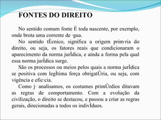 FONTES DO DIREITO No sentido comum fonte é toda nascente, por exemplo, onde brota uma corrente de água.  No sentido técnico, significa a origem primária do direito, ou seja, os fatores reais que condicionaram o aparecimento da norma jurídica, e ainda a forma pela qual essa norma jurídica surge.  São os processos ou meios pelos quais a norma jurídica se positiva com legítima força obrigatória, ou seja, com vigência e eficácia. Como já analisamos, os costumes primórdios ditavam as regras de comportamento. Com a evolução da civilização, o direito se destacou, e passou a criar as regras gerais, direcionadas a todos os indivíduos.   