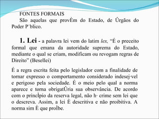 FONTES FORMAIS São aquelas que provém do Estado, de órgãos do Poder Público. 1. Lei  -  a palavra lei vem do latim  lex,  “É o preceito formal que emana da autoridade suprema do Estado, mediante o qual se criam, modificam ou revogam regras de Direito” (Besellei) É a regra escrita feita pelo legislador com a finalidade de tornar expresso o comportamento considerado indesejável e perigoso pela sociedade. É o meio pelo qual a norma aparece e torna obrigatória sua observância. De acordo com o princípio da reserva legal, não há crime sem lei que o descreva. Assim, a lei é descritiva e não proibitiva. A norma sim é que proíbe. 