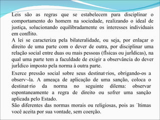 Leis são as regras que se estabelecem para disciplinar o comportamento do homem na sociedade, realizando o ideal de justiça, solucionando equilibradamente os interesses individuais em conflito. A lei se caracteriza pela bilateralidade, ou seja, por enlaçar o direito de uma parte com o dever de outra, por disciplinar uma relação social entre duas ou mais pessoas (físicas ou jurídicas), na qual uma parte tem a faculdade de exigir a observância do dever jurídico imposto pela norma à outra parte. Exerce pressão social sobre seus destinatários, obrigando-os a observá-la. A ameaça de aplicação de uma sanção, coloca o destinatário da norma no seguinte dilema: observar espontaneamente a regra de direito ou sofrer uma sanção aplicada pelo Estado. São diferentes das normas morais ou religiosas, pois as últimas você aceita por sua vontade, sem coerção. 