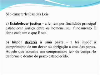 São características das Leis: a)  Estabelecer justiça  – a lei tem por finalidade principal estabelecer justiça entre os homens, seu fundamento é dar a cada um o que é seu. b)  Impor  deveres  a uma parte  – a lei impõe o cumprimento de um dever ou obrigação a uma das partes. Aquele que assumiu um compromisso terá de cumpri-lo da forma e dentro do prazo estabelecido. 