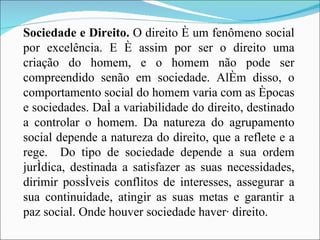 Sociedade e Direito.  O direito é um fenômeno social por excelência. E é assim por ser o direito uma criação do homem, e o homem não pode ser compreendido senão em sociedade. Além disso, o comportamento social do homem varia com as épocas e sociedades. Daí a variabilidade do direito, destinado a controlar o homem. Da natureza do agrupamento social depende a natureza do direito, que a reflete e a rege.  Do tipo de sociedade depende a sua ordem jurídica, destinada a satisfazer as suas necessidades, dirimir possíveis conflitos de interesses, assegurar a sua continuidade, atingir as suas metas e garantir a paz social. Onde houver sociedade haverá direito. 