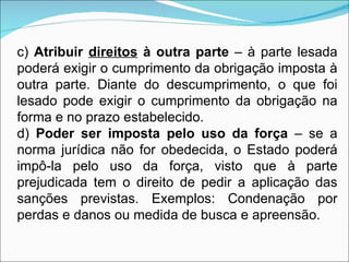c)  Atribuir  direitos  à outra parte  – à parte lesada poderá exigir o cumprimento da obrigação imposta à outra parte. Diante do descumprimento, o que foi lesado pode exigir o cumprimento da obrigação na forma e no prazo estabelecido. d)  Poder ser imposta pelo uso da força  – se a norma jurídica não for obedecida, o Estado poderá impô-la pelo uso da força, visto que à parte prejudicada tem o direito de pedir a aplicação das sanções previstas. Exemplos: Condenação por perdas e danos ou medida de busca e apreensão. 
