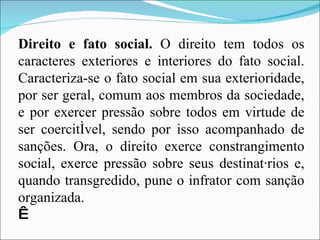Direito e fato social.  O direito tem todos os caracteres exteriores e interiores do fato social. Caracteriza-se o fato social em sua exterioridade, por ser geral, comum aos membros da sociedade, e por exercer pressão sobre todos em virtude de ser coercitível, sendo por isso acompanhado de sanções. Ora, o direito exerce constrangimento social, exerce pressão sobre seus destinatários e, quando transgredido, pune o infrator com sanção organizada.   