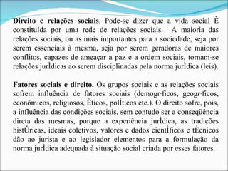 Direito e relações sociais . Pode-se dizer que a vida social é constituída por uma rede de relações sociais.  A maioria das relações sociais, ou as mais importantes para a sociedade, seja por serem essenciais à mesma, seja por serem geradoras de maiores conflitos, capazes de ameaçar a paz e a ordem sociais, tornam-se relações jurídicas ao serem disciplinadas pela norma jurídica (leis). Fatores sociais e direito.  Os grupos sociais e as relações sociais sofrem influência de fatores sociais (demográficos, geográficos, econômicos, religiosos, éticos, políticos etc.). O direito sofre, pois, a influência das condições sociais, sem contudo ser a conseqüência direta das mesmas, porque a experiência jurídica, as tradições históricas, ideais coletivos, valores e dados científicos e técnicos dão ao jurista e ao legislador elementos para a formulação da norma jurídica adequada à situação social criada por esses fatores. 