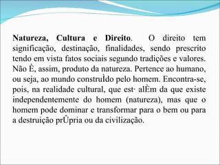 Natureza, Cultura e Direito .  O direito tem significação, destinação, finalidades, sendo prescrito tendo em vista fatos sociais segundo tradições e valores. Não é, assim, produto da natureza. Pertence ao humano, ou seja, ao mundo construído pelo homem. Encontra-se, pois, na realidade cultural, que está além da que existe independentemente do homem (natureza), mas que o homem pode dominar e transformar para o bem ou para a destruição própria ou da civilização. 
