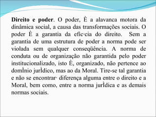 Direito e poder . O poder, é a alavanca motora da dinâmica social, a causa das transformações sociais. O poder é a garantia da eficácia do direito.  Sem a garantia de uma estrutura de poder a norma pode ser violada sem qualquer conseqüência. A norma de conduta ou de organização não garantida pelo poder institucionalizado, isto é, organizado, não pertence ao domínio jurídico, mas ao da Moral. Tire-se tal garantia e não se encontrará diferença alguma entre o direito e a Moral, bem como, entre a norma jurídica e as demais normas sociais. 
